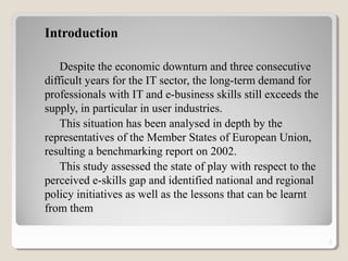 Introduction
Despite the economic downturn and three consecutive
difficult years for the IT sector, the long-term demand for
professionals with IT and e-business skills still exceeds the
supply, in particular in user industries.
This situation has been analysed in depth by the
representatives of the Member States of European Union,
resulting a benchmarking report on 2002.
This study assessed the state of play with respect to the
perceived e-skills gap and identified national and regional
policy initiatives as well as the lessons that can be learnt
from them
2
 