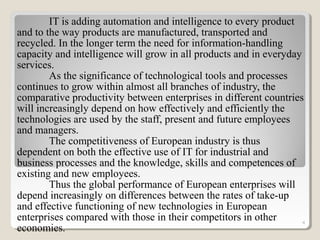 IT is adding automation and intelligence to every product
and to the way products are manufactured, transported and
recycled. In the longer term the need for information-handling
capacity and intelligence will grow in all products and in everyday
services.
As the significance of technological tools and processes
continues to grow within almost all branches of industry, the
comparative productivity between enterprises in different countries
will increasingly depend on how effectively and efficiently the
technologies are used by the staff, present and future employees
and managers.
The competitiveness of European industry is thus
dependent on both the effective use of IT for industrial and
business processes and the knowledge, skills and competences of
existing and new employees.
Thus the global performance of European enterprises will
depend increasingly on differences between the rates of take-up
and effective functioning of new technologies in European
enterprises compared with those in their competitors in other
economies.
4
 