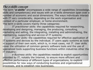5
The e-skills concept
The term “e-skills” encompasses a wide range of capabilities (knowledge,
skills and competences) and issues with an e-skills dimension span over a
number of economic and social dimensions. The ways individuals interact
with IT vary considerably, depending on the work organisation and
context of a particular employer, or home environment.
The term e-skills covers mainly three categories:
IT practitioner skills: the capabilities required for researching,
developing and designing, managing, the producing, consulting,
marketing and selling, the integrating, installing and administrating, the
maintaining, supporting and service of IT systems;
IT user skills: the capabilities required for effective application of
IT systems and devices by the individual. IT users apply systems as tools
in support of their own work, which is, in most cases, not IT. User skills
cover the utilization of common generic software tools and the use of
specialized tools supporting business functions within industries other the
IT industry;
e-Business skills: the capabilities needed to exploit opportunities
provided by IT, notably the Internet, to ensure more efficient and
effective performance of different types of organizations, to explore
possibilities for new ways of conducting business and organizational
processes, and to establish new businesses.
 