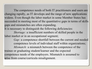 6
The competence needs of both IT practitioners and users are
changing rapidly, as IT develops and the range of new applications
widens. Even though the labor market in some Member States has
succeeded in meeting most of the quantitative gaps in terms of skills
gaps and mismatches are often expanding.
It is necessary to distinguish the following deficiencies:
Shortage: a insufficient numbers of skilled people in the
labor market or in an occupational segment;
Gap: a competence shortfall between the current and needed
competence levels of individual staff within organizations;
Mismatch: a mismatch between the competence of the
trainee or graduating student/learner and the expected
competence needs of the employers. Mismatch is assumed to
arise from course/curricula misalignment.
 