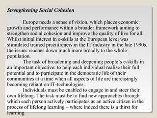7
Strengthening Social Cohesion
Europe needs a sense of vision, which places economic
growth and performance within a broader framework aiming to
strengthen social cohesion and improve the quality of live for all.
Whilst initial interest in e-skills at the European level was
stimulated trained practitioners in the IT industry in the late 1990s,
the issues reaches down much more broadly to the whole
population.
The task of broadening and deepening people’s e-skills in
an important objective: to help each individual realise their full
potential and to participate in the democratic life of their
communities at a time when all aspects of life are increasingly
becoming reliant on IT-technologies.
Individuals must be enabled to engage in and steer their
own lifelong. The task must be to find new approaches through
which each person actively participates as an active citizen in the
process of lifelong learning – where indeed there is a thirst for
learning.
 