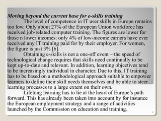 Moving beyond the current base for e-skills training
The level of competence in IT user skills in Europe remains
too low. Only about 27% of the European Union workforce has
received job-related computer training. The figures are lower for
those n lower incomes: only 4% of low-income earners have ever
received any IT training paid for by their employer. For women,
the figure is just 3% [6].
Obtaining e-skills is not a one-off event – the speed of
technological change requires that skills need continually to be
kept up-to-date and relevant. In addition, learning objectives tend
to be increasingly individual in character. Due to this, IT training
has to be based on a methodological approach suitable to empower
learners to define their skill needs themselves and be able to steer
learning processes to a large extent on their own.
Lifelong learning has to lie at the heart of Europe’s path
forward. This has already been taken into account by for instance
the European employment strategy and a range of activities
launched by the Commission on education and training. 8
 