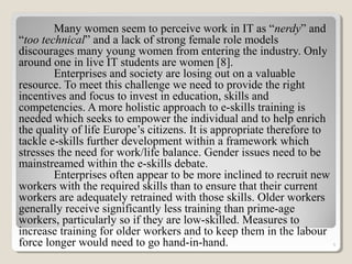 Many women seem to perceive work in IT as “nerdy” and
“too technical” and a lack of strong female role models
discourages many young women from entering the industry. Only
around one in live IT students are women [8].
Enterprises and society are losing out on a valuable
resource. To meet this challenge we need to provide the right
incentives and focus to invest in education, skills and
competencies. A more holistic approach to e-skills training is
needed which seeks to empower the individual and to help enrich
the quality of life Europe’s citizens. It is appropriate therefore to
tackle e-skills further development within a framework which
stresses the need for work/life balance. Gender issues need to be
mainstreamed within the e-skills debate.
Enterprises often appear to be more inclined to recruit new
workers with the required skills than to ensure that their current
workers are adequately retrained with those skills. Older workers
generally receive significantly less training than prime-age
workers, particularly so if they are low-skilled. Measures to
increase training for older workers and to keep them in the labour
force longer would need to go hand-in-hand. 9
 