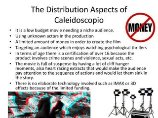 The Distribution Aspects of
Caleidoscopio
• It is a low budget movie needing a niche audience.
• Using unknown actors in the production
• A limited amount of money in order to create the film
• Targeting an audience which enjoys watching psychological thrillers
• In terms of age there is a certification of over 16 because the
product involves crime scenes and violence, sexual acts, etc.
• The movie is full of suspense by having a lot of cliff hanger
moments, also heart racing extracts that would make the audience
pay attention to the sequence of actions and would let them sink in
the story.
• There is no elaborate technology involved such as IMAX or 3D
effects because of the limited funding.
 