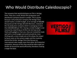 Who Would Distribute Caleidoscopio?
The company that would distribute our film is Vertigo
Films. They are a small, British film production and
distribution company based in London. This is purely
because a UK production company like Vertigo Films
would involve a smaller budget, at an average of 500,000
thousand just like Vertigo did with Monsters, instead of
the US production company which is averaging at more
than $60,000,000 per film. Having a smaller budget is not
necessarily a bad thing as thrillers do not have to be
flashy with gadgets or fast cars, they can instead be made
well with a small budget and could actually be more
thrilling with a more simple set as this allows the viewer
to focus more on the camera angles and the creativity
behind the thriller. Vertigo Films also focuses on
international sales maybe more than other UK Production
companies, because of this they would be able to get our
thriller all around the world efficiently, therefore creating
a larger fan base.
 