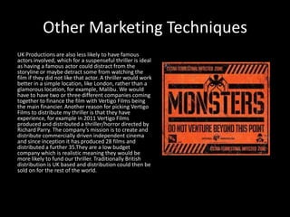 Other Marketing Techniques
UK Productions are also less likely to have famous
actors involved, which for a suspenseful thriller is ideal
as having a famous actor could distract from the
storyline or maybe detract some from watching the
film if they did not like that actor. A thriller would work
better in a simple location, like London, rather than a
glamorous location, for example, Malibu. We would
have to have two or three different companies coming
together to finance the film with Vertigo Films being
the main financier. Another reason for picking Vertigo
Films to distribute my thriller is that they have
experience, for example in 2011 Vertigo Films
produced and distributed a thriller/horror directed by
Richard Parry. The company’s mission is to create and
distribute commercially driven independent cinema
and since inception it has produced 28 films and
distributed a further 35.They are a low budget
company which is realistic meaning they would be
more likely to fund our thriller. Traditionally British
distribution is UK based and distribution could then be
sold on for the rest of the world.
 