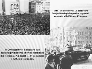 1989 - 16 decembrie: La Timişoara
începe Revoluţia împotriva regimului
comunist al lui Nicolae Ceauşescu
Pe 20 decembrie, Timişoara este
declarat primul oraş liber de comunism
din România. Au murit 1.104 de oameni
şi 3.352 au fost răniţi.
 