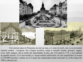 Unii oameni spun că Timişoara nu este un oraş, ci o stare de spirit, una cu un pronunţat
caracter central – european. De-a lungul secolelor, oraşul a asimilat români, germani, unguri,
evrei, sârbi, bulgari, cehi şi multe alte naţionalităţi. În plus, din 1552 până în 1716, a fost capitală
de paşalâc turcesc. Cu 6 universităţi şi o lungă tradiţie publicistică, nu este surprinzător că oraşul
cu 330.000 locuritori trebuie să se fi simţit mai independent decât restul ţării şi că Revoluția din
1989 a izbucnit aici.
 