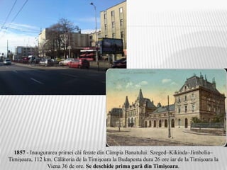 1857 - Inaugurarea primei căi ferate din Câmpia Banatului: Szeged–Kikinda–Jimbolia–
Timişoara, 112 km. Călătoria de la Timişoara la Budapesta dura 26 ore iar de la Timişoara la
Viena 36 de ore. Se deschide prima gară din Timişoara.
 