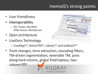 memoQ’s strong points

• User friendliness
• Interoperability
   – SDL Trados, Wordfast
     STAR Transit, Worldserver
• Open architecture
• LiveDocs Technology
   – LiveAlign™, ActiveTM™, Library™ and ezAttach™
• Track changes, term extraction, cascading filters,
  TM-driven segmentation, reversible TM, joins
  along hard returns, global find/replace, two-
  column RTF
 