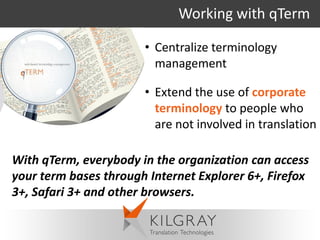 Working with qTerm

                       • Centralize terminology
                         management

                       • Extend the use of corporate
                         terminology to people who
                         are not involved in translation

With qTerm, everybody in the organization can access
your term bases through Internet Explorer 6+, Firefox
3+, Safari 3+ and other browsers.
 
