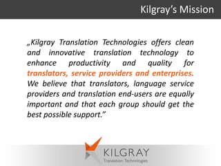 Kilgray’s Mission

„Kilgray Translation Technologies offers clean
and innovative translation technology to
enhance productivity and quality for
translators, service providers and enterprises.
We believe that translators, language service
providers and translation end-users are equally
important and that each group should get the
best possible support.”
 