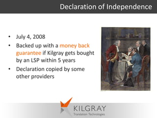 Declaration of Independence


• July 4, 2008
• Backed up with a money back
  guarantee if Kilgray gets bought
  by an LSP within 5 years
• Declaration copied by some
  other providers
 