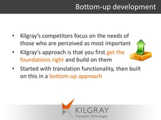 Bottom-up development


• Kilgray’s competitors focus on the needs of
  those who are perceived as most important
• Kilgray’s approach is that you first get the
  foundations right and build on them
• Started with translation functionality, then built
  on this in a bottom-up approach
 