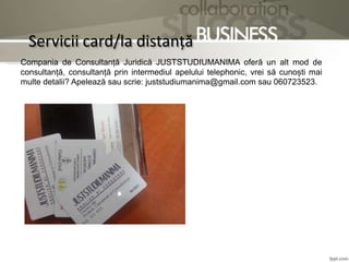 Servicii card/la distanță
Compania de Consultanță Juridică JUSTSTUDIUMANIMA oferă un alt mod de
consultanță, consultanță prin intermediul apelului telephonic, vrei să cunoști mai
multe detalii? Apelează sau scrie: juststudiumanima@gmail.com sau 060723523.
 