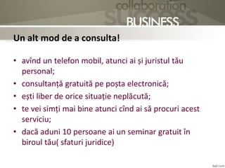 Un alt mod de a consulta!
• avînd un telefon mobil, atunci ai și juristul tău
personal;
• consultanță gratuită pe poșta electronică;
• ești liber de orice situație neplăcută;
• te vei simți mai bine atunci cînd ai să procuri acest
serviciu;
• dacă aduni 10 persoane ai un seminar gratuit în
biroul tău( sfaturi juridice)
 