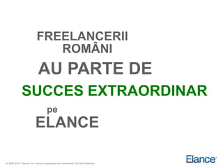 FREELANCERII
                              ROMÂNI
                            AU PARTE DE
              SUCCES EXTRAORDINAR
                                    pe
                          ELANCE

© 2000-2013 Elance, Inc. Elance proprietary and confidential. Do Not Distribute.
 