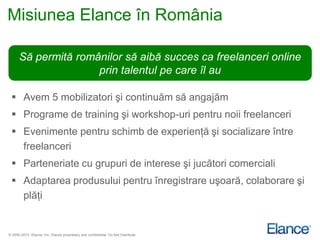 Misiunea Elance în România

      Să permită românilor să aibă succes ca freelanceri online
                     prin talentul pe care îl au

  Avem 5 mobilizatori şi continuăm să angajăm
  Programe de training şi workshop-uri pentru noii freelanceri
  Evenimente pentru schimb de experienţă şi socializare între
   freelanceri
  Parteneriate cu grupuri de interese şi jucători comerciali
  Adaptarea produsului pentru înregistrare uşoară, colaborare şi
   plăţi


© 2000-2013 Elance, Inc. Elance proprietary and confidential. Do Not Distribute.
 