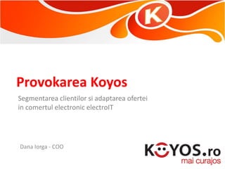 Provokarea Koyos
Segmentarea clientilor si adaptarea ofertei
in comertul electronic electroIT




Dana Iorga - COO
 