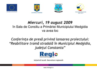 Miercuri, 19 august 2009
  în Sala de Consiliu a Primăriei Municipiului Medgidia
                       va avea loc

 Conferinţa de presă privind lansarea proiectului:
“Reabilitare tramă stradală în Municipiul Medgidia,
                judeţul Constanta”




                       www.inforegio.ro
 