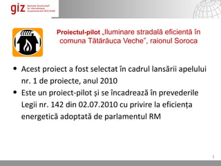 Proiectul-pilot „Iluminare stradală eficientă în
              comuna Tătărăuca Veche”, raionul Soroca


• Acest proiect a fost selectat în cadrul lansării apelului
  nr. 1 de proiecte, anul 2010
• Este un proiect-pilot și se încadrează în prevederile
  Legii nr. 142 din 02.07.2010 cu privire la eficiența
  energetică adoptată de parlamentul RM



                                                                       1
                                                  27.04.12   Seite 1
 