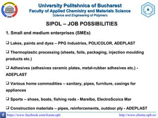 http://www.chimie.upb.ro/https://www.facebook.com/fcasm.upb
SIPOL – JOB POSSIBILITIES
1. Small and medium enterprises (SMEs)
 Lakes, paints and dyes – PPG Industries, POLICOLOR, ADEPLAST
 Thermoplastic processing (sheets, foils, packaging, injection moulding
products etc.)
 Adhesives (adhesives ceramic plates, metal-rubber adhesives etc.) -
ADEPLAST
 Various home commodities – sanitary, pipes, furniture, casings for
appliances
 Sports – shoes, boats, fishing rods - Marelbo, ElectroScoica Mar
 Construction materials – pipes, reinforcements, outdoor ply - ADEPLAST
University Politehnica of BucharestUniversity Politehnica of Bucharest
Faculty of Applied Chemistry and Materials ScienceFaculty of Applied Chemistry and Materials Science
Science and Engineering of PolymersScience and Engineering of Polymers
 
