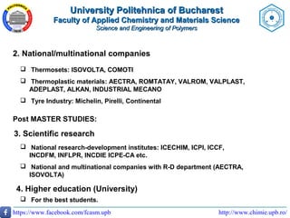 http://www.chimie.upb.ro/https://www.facebook.com/fcasm.upb
2. National/multinational companies
 Thermosets: ISOVOLTA, COMOTI
 Thermoplastic materials: AECTRA, ROMTATAY, VALROM, VALPLAST,
ADEPLAST, ALKAN, INDUSTRIAL MECANO
 Tyre Industry: Michelin, Pirelli, Continental
Post MASTER STUDIES:
3. Scientific research
 National research-development institutes: ICECHIM, ICPI, ICCF,
INCDFM, INFLPR, INCDIE ICPE-CA etc.
 National and multinational companies with R-D department (AECTRA,
ISOVOLTA)
4. Higher education (University)
 For the best students.
University Politehnica of BucharestUniversity Politehnica of Bucharest
Faculty of Applied Chemistry and Materials ScienceFaculty of Applied Chemistry and Materials Science
Science and Engineering of PolymersScience and Engineering of Polymers
 