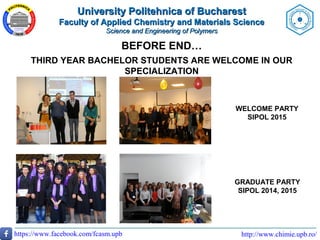 http://www.chimie.upb.ro/https://www.facebook.com/fcasm.upb
BEFORE END…
THIRD YEAR BACHELOR STUDENTS ARE WELCOME IN OUR
SPECIALIZATION
WELCOME PARTY
SIPOL 2015
GRADUATE PARTY
SIPOL 2014, 2015
University Politehnica of BucharestUniversity Politehnica of Bucharest
Faculty of Applied Chemistry and Materials ScienceFaculty of Applied Chemistry and Materials Science
Science and Engineering of PolymersScience and Engineering of Polymers
 