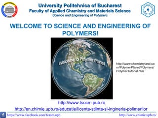 http://www.chimie.upb.ro/https://www.facebook.com/fcasm.upb
WELCOME TO SCIENCE AND ENGINEERING OF
POLYMERS!
http://www.tsocm.pub.ro
http://en.chimie.upb.ro/educatie/licenta-stiinta-si-ingineria-polimerilor
http://www.chemistryland.co
m/PolymerPlanet/Polymers/
PolymerTutorial.htm
University Politehnica of BucharestUniversity Politehnica of Bucharest
Faculty of Applied Chemistry and Materials ScienceFaculty of Applied Chemistry and Materials Science
Science and Engineering of PolymersScience and Engineering of Polymers
 