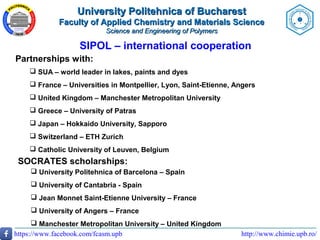 http://www.chimie.upb.ro/https://www.facebook.com/fcasm.upb
SIPOL – international cooperation
Partnerships with:
 SUA – world leader in lakes, paints and dyes
 France – Universities in Montpellier, Lyon, Saint-Etienne, Angers
 United Kingdom – Manchester Metropolitan University
 Greece – University of Patras
 Japan – Hokkaido University, Sapporo
 Switzerland – ETH Zurich
 Catholic University of Leuven, Belgium
SOCRATES scholarships:
 University Politehnica of Barcelona – Spain
 University of Cantabria - Spain
 Jean Monnet Saint-Etienne University – France
 University of Angers – France
 Manchester Metropolitan University – United Kingdom
University Politehnica of BucharestUniversity Politehnica of Bucharest
Faculty of Applied Chemistry and Materials ScienceFaculty of Applied Chemistry and Materials Science
Science and Engineering of PolymersScience and Engineering of Polymers
 