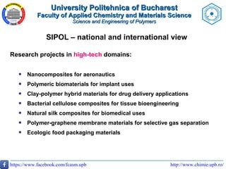 http://www.chimie.upb.ro/https://www.facebook.com/fcasm.upb
SIPOL – national and international view
Research projects in high-tech domains:
 Nanocomposites for aeronautics
 Polymeric biomaterials for implant uses
 Clay-polymer hybrid materials for drug delivery applications
 Bacterial cellulose composites for tissue bioengineering
 Natural silk composites for biomedical uses
 Polymer-graphene membrane materials for selective gas separation
 Ecologic food packaging materials
University Politehnica of BucharestUniversity Politehnica of Bucharest
Faculty of Applied Chemistry and Materials ScienceFaculty of Applied Chemistry and Materials Science
Science and Engineering of PolymersScience and Engineering of Polymers
 