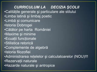 CURRICULUM LA DECIZIA ŞCOLII
•Calităţile generale şi particulare ale stilului
•Limba latină şi limbaj poetic
•Limbă şi comunicare
•Istoria Dobrogei
•Călător pe harta României
•Maxime şi minime
•Ecuaţii funcţionale
•Stilistica retorică
•Complemente de algebră
•Istoria filozofiei
•Administrarea reţelelor şi calculatoarelor (NOU)!!!
•Rezervaţii naturale
•Hazarde naturale şi antropice
 