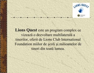 Lions Quest este un program complex ce
vizează o dezvoltare multilaterală a
tinerilor, oferit de Lions Club International
Foundation miilor de școli și milioanelor de
tineri din toată lumea.
 