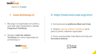 1
Aplică în 5 pași:
I. www.techsoup.ro
1. Mă asigur că organizația non-profit cu
care aplic este înregistrată și validată
Programul TechSoup
2. Generez codul de validare
TechSoup din contul organizației de
pe techsoup.ro
II. https://meet-and-code.org/ro/ro/
3. Cont personal pe platforma Meet and Code
4. Introduc codul de validare TechSoup (de la
pasul 2) pentru validarea organizației
5. Înscriu evenimentele mele Meet and Code prin
formularul dedicat
 