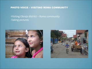 PHOTO VOICE – VISITING ROMA COMMUNITY Visiting Obreja district – Roma community Taking pictures 
