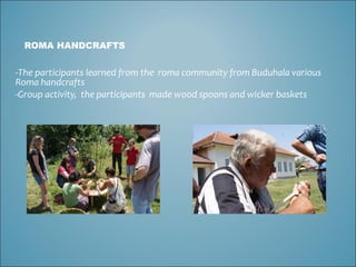 ROMA HANDCRAFTS The participants learned from the  roma community from Buduhala various Roma handcrafts Group activity,  the participants  made wood spoons and wicker baskets 