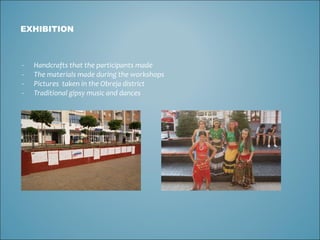 EXHIBITION Handcrafts that the participants made The materials made during the workshops  Pictures  taken in the Obreja district  Traditional gipsy music and dances 