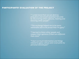 “  I understand that we can destroy prejudices and smash social barriers only by discovering other cultures, meeting and knowing other people” “ This exchange helped me to be more nationalist and to be proud that I’m gipsy” “ I learned to listen other people and respect their opinions if there are different than mine” “ I learn so much information and things related to gipsy culture and I overcame my personal stereotypes” PARTICIPANTS’ EVALUATION OF THE PROJECT 