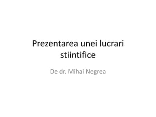 Prezentarea unei lucrari
       stiintifice
    De dr. Mihai Negrea
 