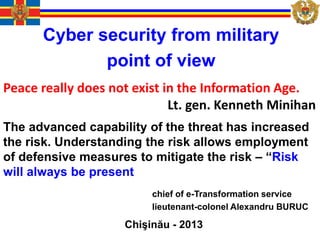 Cyber security from military
point of view
Chişinău - 2013
chief of e-Transformation service
lieutenant-colonel Alexandru BURUC
Peace really does not exist in the Information Age.
Lt. gen. Kenneth Minihan
The advanced capability of the threat has increased
the risk. Understanding the risk allows employment
of defensive measures to mitigate the risk – “Risk
will always be present
 