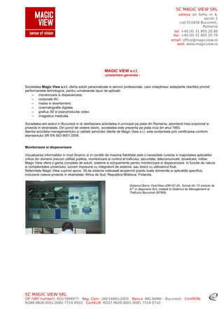 SC MAGIC VIEW SRL
adresa: str. Sofia, nr. 4,
sector 1
cod 011838 Bucuresti,
Romania
tel: +40 (0) 31 805 20 80
fax: +40 (0) 31 805 20 79
email: office@magicview.ro
web: www.magicview.ro
MAGIC VIEW s.r.l.
- prezentare generala -
Societatea Magic View s.r.l. oferta solutii personalizate si servicii profesionale, care indeplinesc asteptarile clientilor privind
performantele tehnologice, pentru urmatoarele tipuri de aplicatii:
– monitorizare si dispecerizare;
– corporate AV;
– media si divertisment;
– cinematografie digitala;
– grafica 3D si post-productie video;
– imagistica medicala.
Societatea are sediul in Bucuresti si isi desfasoara activitatea in principal pe piata din Romania, abordand insa ocazional si
proiecte in strainatate. Din punct de vedere istoric, societatea este prezenta pe piata inca din anul 1993.
Atentia acordata managementului si calitatii serviciilor oferite de Magic View s.r.l. este evidentiata prin certificarea conform
standardului SR EN ISO 9001:2008.
Monitorizare si dispecerizare
Vizualizarea informatiilor in mod dinamic si in conditii de maxima fiabilitate este o necesitate curenta in majoritatea aplicatiilor
critice din domenii precum utilitati publice, monitorizare si control al traficului, securitate, telecomunicatii, broadcast, militar.
Magic View ofera o gama completa de solutii, sisteme si echipamente pentru monitorizare si dispecerizare. In functie de natura
si complexitatea proiectului, lucram impreuna cu integratorii de sisteme, sau direct cu utilizatorul final.
Referintele Magic View cuprind aprox. 35 de sisteme videowall acoperind practic toate domeniile si aplicatiile specifice,
incluzand cateva proiecte in strainatate: Africa de Sud, Republica Moldova, Finlanda.
Sistemul Barco OverView cDR+67-DL, format din 15 module de
67” in dispunere 5x3, instalat la Sistemul de Management al
Traficului Bucuresti (BTMS).
SC MAGIC VIEW SRL
CIF (VAT number): RO17899077 Reg. Com.: J40/14681/2005 Banca: ING BANK – Bucuresti ContRON:
RO88 INGB 0001 0081 7714 8910 ContEUR: RO37 INGB 0001 0081 7714 0710
 