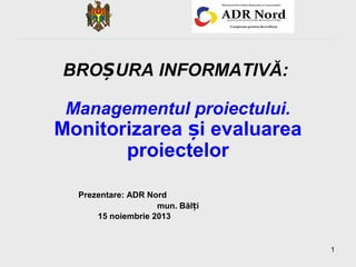BROȘURA INFORMATIVĂ:
Managementul proiectului.

Monitorizarea și evaluarea
proiectelor
Prezentare: ADR Nord
mun. Bălți
15 noiembrie 2013

1

 