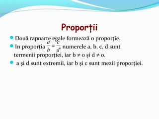 Proporţii
Două rapoarte egale formează o proporţie.
             a c
In proporţia = , numerele a, b, c, d sunt
             b d
 termenii proporţiei, iar b ≠ 0 şi d ≠ 0.
 a şi d sunt extremii, iar b şi c sunt mezii proporţiei.
 