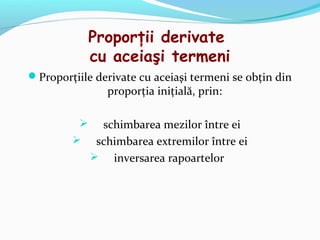 Proporţii derivate
              cu aceiaşi termeni
Proporţiile derivate cu aceiaşi termeni se obţin din
                proporţia iniţială, prin:

          schimbarea mezilor între ei
         schimbarea extremilor între ei
           inversarea rapoartelor
 
