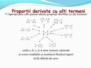 Proporţii derivate cu alţi termeni
Operaţii prin care putem obţine proporţii derivate cu alţi termeni:
                  a   c        a⋅k c⋅k       a ⋅k c
                    =             =              =
                 b⋅k d⋅k        b   d
                                             b⋅k d
                                                      a+ b c+ d
                                                          =
              a   c                                    b    d
                =
             a+b c+d                a c
                                     =
                                    b d               a− b c− d
                                                          =
              a   c                                    b    d
                =
             b−a d−c

                         a   a +c         a a−c
                           =               =
                         b b +d           b b−c

               unde a, b, c, d, k sunt numere raţionale
           şi avem condiţiile ca numitorii fiecărui raport
                        să fie diferiţi de zero.
 