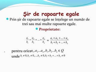 Şir de rapoarte egale
    Prin şir de rapoarte egale se înţelege un număr de
                  trei sau mai multe rapoarte egale.
                           Proprietate:

                      a1 a2        a           a1 + a2 + ... + an
                        =   = ... = n      =
                      b1 b2        bn          b1 + b2 + ... + bn

.      pentru oricea1 , a2 ...an , b1 , b2 ...bn ∈ Q
       unde b1 ≠ 0, b2 ≠ 0,..., bn ≠ 0, b1 + b2 + ... + bn ≠ 0
 