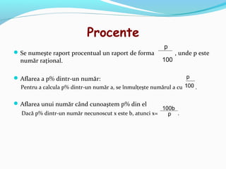 Procente
                                                           p
 Se numeşte raport procentual un raport de forma               , unde p este
  număr raţional.                                         100

 Aflarea a p% dintr-un număr:                                      p
  Pentru a calcula p% dintr-un număr a, se înmulţeşte numărul a cu 100 .

 Aflarea unui număr când cunoaştem p% din el
                                                        100b
  Dacă p% dintr-un număr necunoscut x este b, atunci x=   p .
 