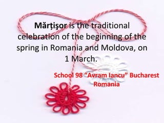 Mărţişor  is the traditional celebration of the beginning of the spring in Romania and Moldova, on 1 March.  School 98 “Avram Iancu” Bucharest Romania 