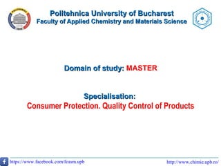 Politehnica University of BucharestPolitehnica University of Bucharest
Faculty of Applied Chemistry and Materials ScienceFaculty of Applied Chemistry and Materials Science
http://www.chimie.upb.ro/https://www.facebook.com/fcasm.upb
Domain of study:Domain of study: MASTER
Specialisation:Specialisation:
Consumer Protection. Quality Control of Products
 