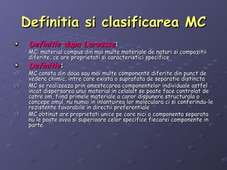 Definitia si clasificarea MCDefinitia si clasificarea MC
Definitie dupa LarousseDefinitie dupa Larousse::
MC: material compus din mai multe materiale de naturi si compozitiiMC: material compus din mai multe materiale de naturi si compozitii
diferite, ce are proprietati si caracteristici specificediferite, ce are proprietati si caracteristici specifice
DefinitieDefinitie::
a)a) MC consta din doua sau mai multe componente diferite din punct deMC consta din doua sau mai multe componente diferite din punct de
vedere chimic, intre care exista o suprafata de separatie distinctavedere chimic, intre care exista o suprafata de separatie distincta
b)b) MC se realizeaza prin amestecarea componentelor individuale astfelMC se realizeaza prin amestecarea componentelor individuale astfel
incat dispersarea unui material in celalalt se poate face controlat deincat dispersarea unui material in celalalt se poate face controlat de
catre om, fiind primele materiale a caror dispunere structurala ocatre om, fiind primele materiale a caror dispunere structurala o
concepe omul, nu numai in inlantuirea lor moleculara ci si conferindu-leconcepe omul, nu numai in inlantuirea lor moleculara ci si conferindu-le
rezistente favorabile in directii preferentialerezistente favorabile in directii preferentiale
c)c) MC obtinut are proprietati unice pe care nici o componenta separataMC obtinut are proprietati unice pe care nici o componenta separata
nu le poate avea si superioare celor specifice fiecarei componente innu le poate avea si superioare celor specifice fiecarei componente in
parte.parte.
 
